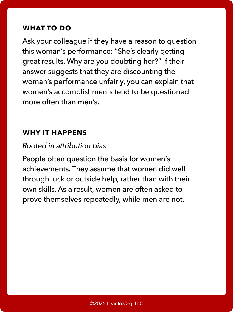 Back of card: What to do - Ask your colleague if they have a reason to question this woman’s performance: “She’s clearly getting great results. Why are you doubting her?” If their answer suggests that they are discounting the woman’s performance unfairly, you can explain that women’s accomplishments tend to be questioned more often than men’s.