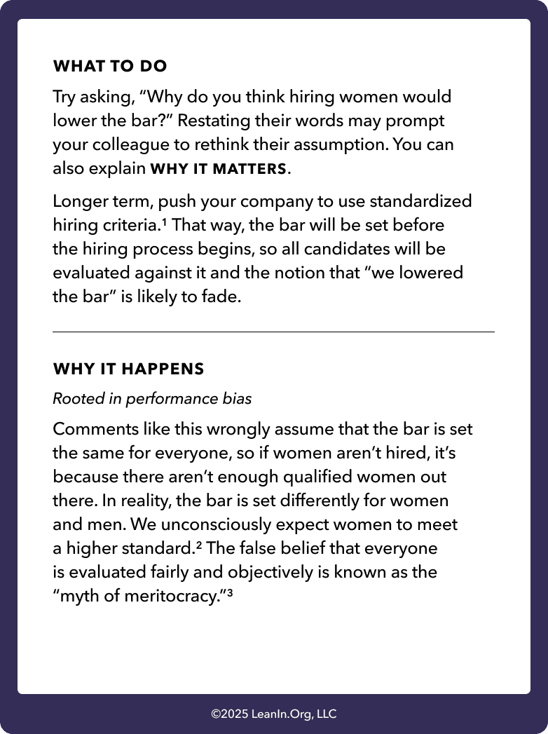 Back of card: What to do - Try asking, “Why do you think hiring women would lower the bar?” Restating their words may prompt your colleague to rethink their assumption. You can also explain WHY IT MATTERS. Longer term, push your company to use standardized hiring criteria.1 That way, the bar will be set before the hiring process begins, so all candidates will be evaluated against it and the notion that “we lowered the bar” is likely to fade.