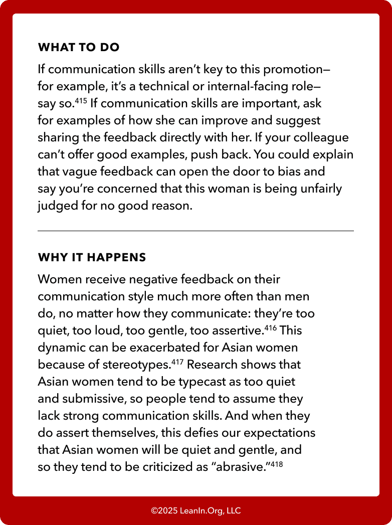 Back of card: What to do - If communication skills aren’t key to this promotion—for example, it’s a technical or internal-facing role— say so.415 If communication skills are important, ask for examples of how she can improve and suggest sharing the feedback directly with her. If your colleague can’t offer good examples, push back. You could explain that vague feedback can open the door to bias and say you’re concerned that this woman is being unfairly judged for no good reason. 