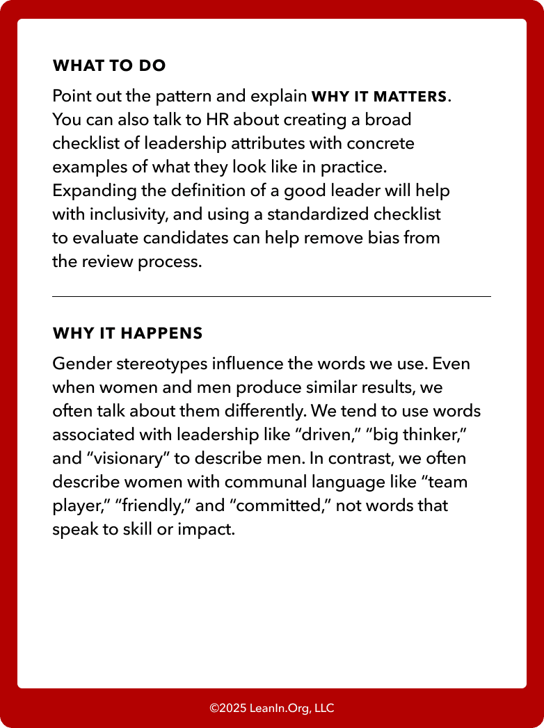 Back of card: What to do - Point out the pattern and explain WHY IT MATTERS. You can also talk to HR about creating a broad checklist of leadership attributes with concrete examples of what they look like in practice. Expanding the definition of a good leader will help with inclusivity, and using a standardized checklist to evaluate candidates can help remove bias from the review process.