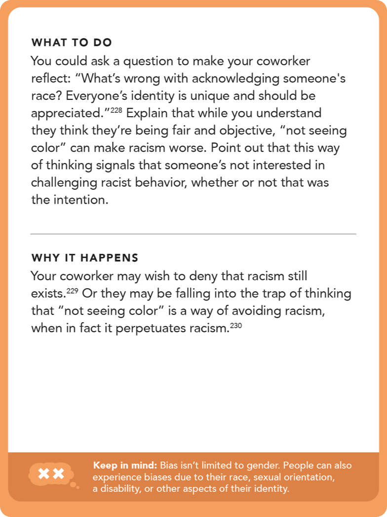 Back of card: Solution - You could ask a question to make your coworker reflect: “What’s wrong with acknowledging someone's race? Everyone’s identity is unique and should be appreciated.” Explain that while you understand they think they’re being fair and objective, “not seeing color” can make racism worse. Point out that this way of thinking signals that someone’s not interested in challenging racist behavior, whether or not that was the intention. 