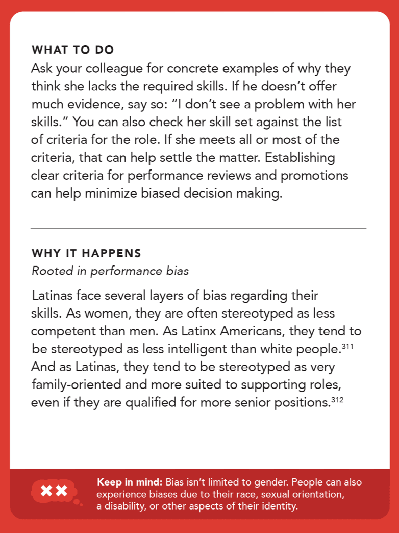 Back of card: Solution - Ask your colleague for concrete examples of why they think she lacks the required skills. If he doesn’t offer much evidence, say so: “I don’t see a problem with her skills.” You can also check her skill set against the list of criteria for the role. If she meets all or most of the criteria, that can help settle the matter. Establishing clear criteria for performance reviews and promotions can help minimize biased decision making.