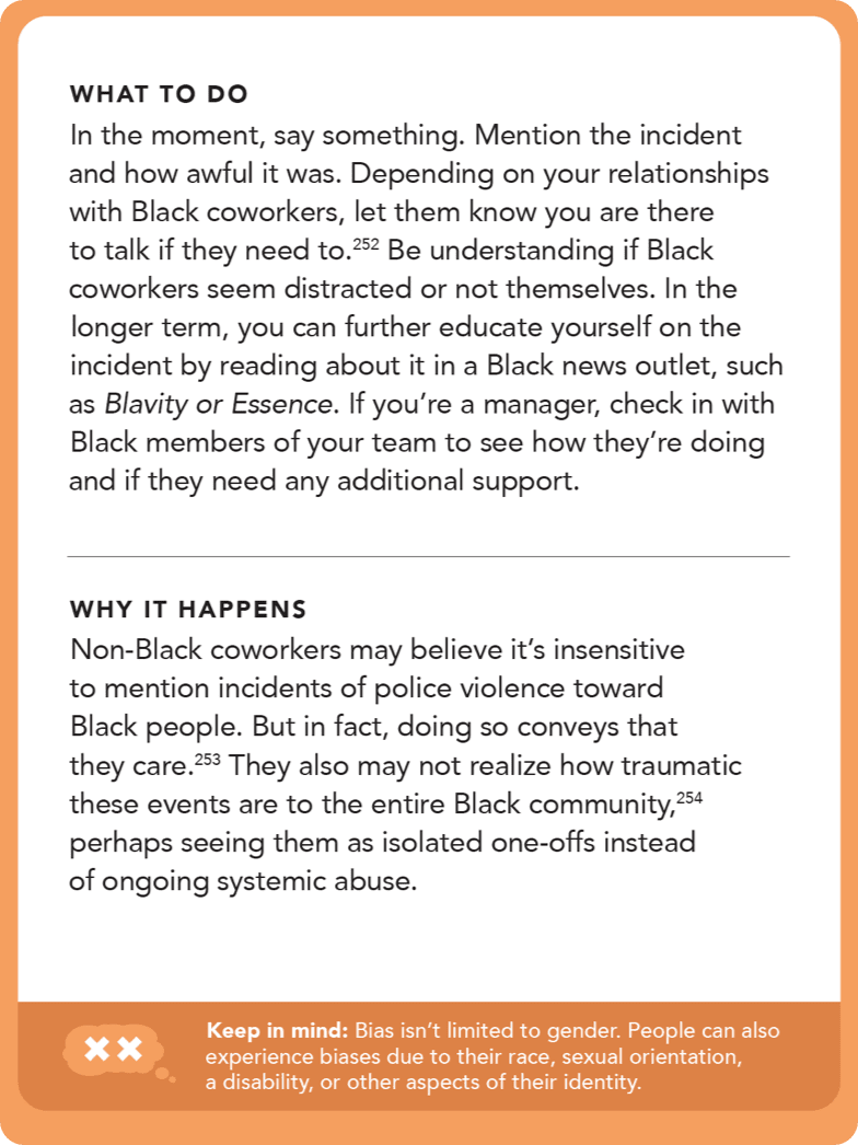 Back of card: Solution - In the moment, say something. Mention the incident and how awful it was. Depending on your relationships with Black coworkers, let them know you are there to talk if they need to. Be understanding if Black coworkers seem distracted or not themselves. In the longer term, you can further educate yourself on the incident by reading about it in a Black news outlet, such as <i>Blavity</i> or <i>Essence</i>. If you’re a manager, check in with Black members of your team to see how they’re doing and if they need any additional support.